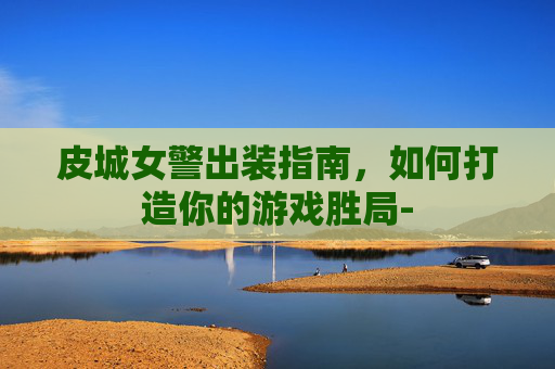 皮城女警出装指南，如何打造你的游戏胜局-