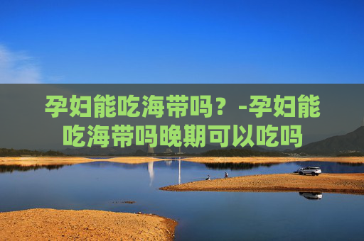 孕妇能吃海带吗？-孕妇能吃海带吗晚期可以吃吗