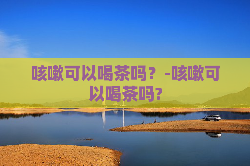 咳嗽可以喝茶吗？-咳嗽可以喝茶吗?