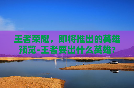 王者荣耀，即将推出的英雄预览-王者要出什么英雄?