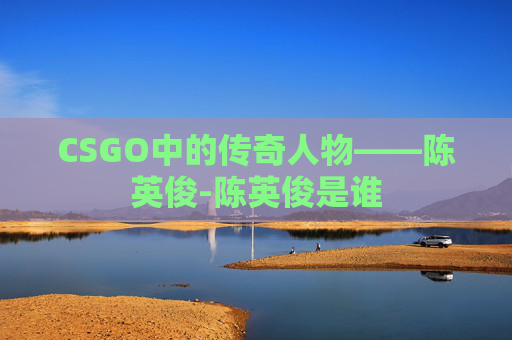 CSGO中的传奇人物——陈英俊-陈英俊是谁