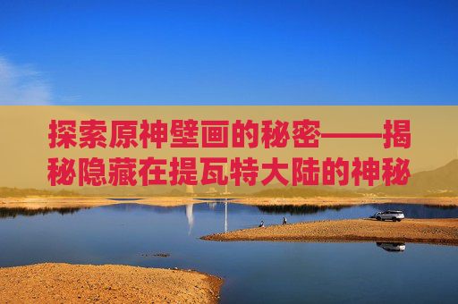 探索原神壁画的秘密——揭秘隐藏在提瓦特大陆的神秘艺术-原神壁画位置在哪