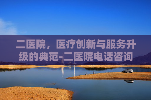 二医院，医疗创新与服务升级的典范-二医院电话咨询24小时