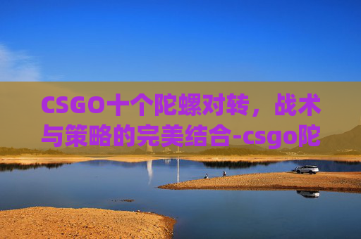 CSGO十个陀螺对转，战术与策略的完美结合-csgo陀螺iq