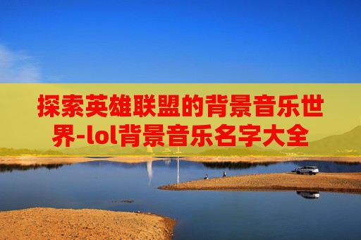 探索英雄联盟的背景音乐世界-lol背景音乐名字大全