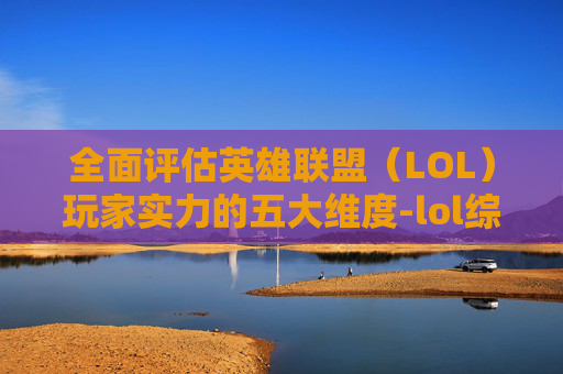 全面评估英雄联盟（LOL）玩家实力的五大维度-lol综合实力查询准吗