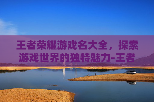 王者荣耀游戏名大全，探索游戏世界的独特魅力-王者游戏名称大全