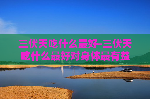 三伏天吃什么最好-三伏天吃什么最好对身体最有益