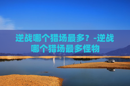 逆战哪个猎场最多？-逆战哪个猎场最多怪物