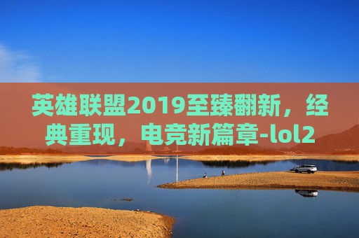 英雄联盟2019至臻翻新，经典重现，电竞新篇章-lol2019至臻系列