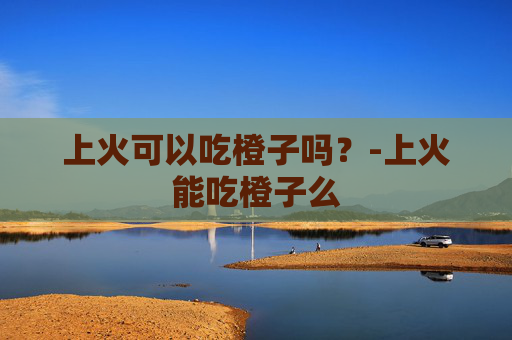 上火可以吃橙子吗？-上火能吃橙子么