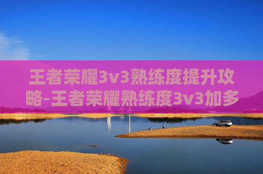 王者荣耀3v3熟练度提升攻略-王者荣耀熟练度3v3加多少