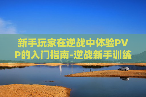 新手玩家在逆战中体验PVP的入门指南-逆战新手训练