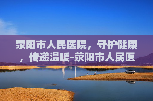 荥阳市人民医院，守护健康，传递温暖-荥阳市人民医院官网