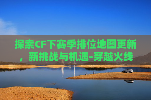 探索CF下赛季排位地图更新，新挑战与机遇-穿越火线下个赛季的排位武器是什么