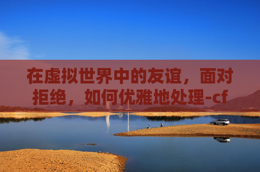 在虚拟世界中的友谊，面对拒绝，如何优雅地处理-cf拒绝了您的好友请求