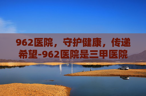 962医院，守护健康，传递希望-962医院是三甲医院吗
