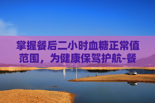 掌握餐后二小时血糖正常值范围，为健康保驾护航-餐后二小时血糖正常值范围一览表