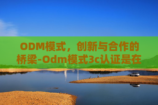 ODM模式，创新与合作的桥梁-Odm模式3c认证是在生产厂家3c认证上加上制造商名字吗