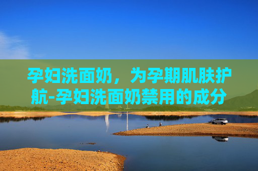 孕妇洗面奶，为孕期肌肤护航-孕妇洗面奶禁用的成分