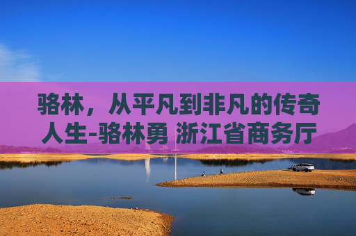 骆林，从平凡到非凡的传奇人生-骆林勇 浙江省商务厅