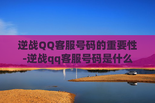 逆战QQ客服号码的重要性-逆战qq客服号码是什么