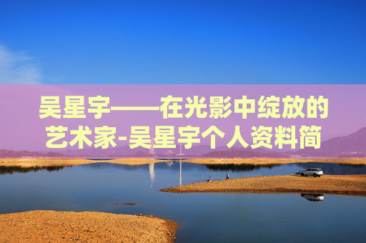 吴星宇——在光影中绽放的艺术家-吴星宇个人资料简介