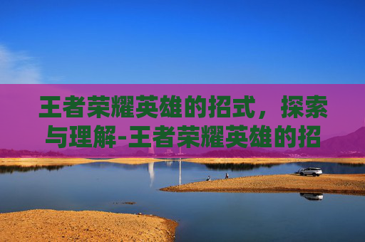 王者荣耀英雄的招式，探索与理解-王者荣耀英雄的招式有哪些