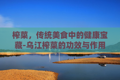 榨菜，传统美食中的健康宝藏-乌江榨菜的功效与作用