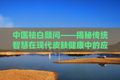 中医祛白顾问——揭秘传统智慧在现代皮肤健康中的应用-中医祛白顾问招聘