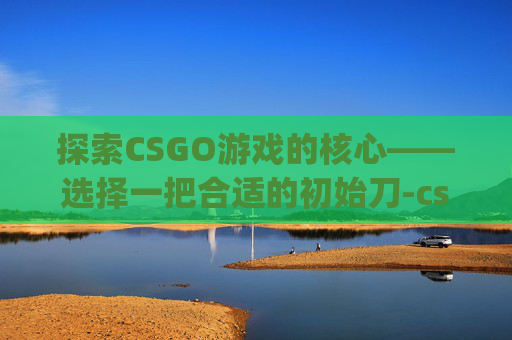 探索CSGO游戏的核心——选择一把合适的初始刀-csgo用的什么初始刀啊