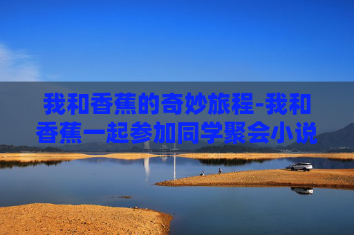 我和香蕉的奇妙旅程-我和香蕉一起参加同学聚会小说叫什么