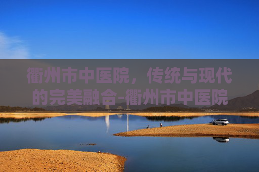 衢州市中医院，传统与现代的完美融合-衢州市中医院官网
