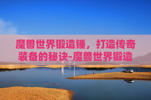 魔兽世界锻造锤，打造传奇装备的秘诀-魔兽世界锻造锤怎么获得