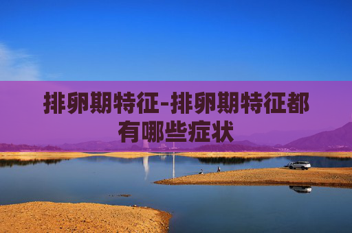 排卵期特征-排卵期特征都有哪些症状