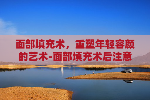 面部填充术，重塑年轻容颜的艺术-面部填充术后注意事项