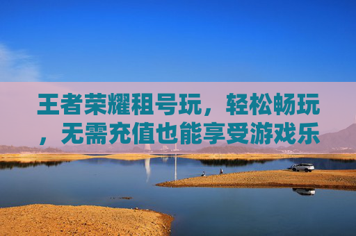 王者荣耀租号玩，轻松畅玩，无需充值也能享受游戏乐趣-王者荣耀租号玩平台