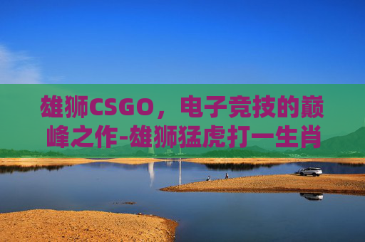 雄狮CSGO，电子竞技的巅峰之作-雄狮猛虎打一生肖
