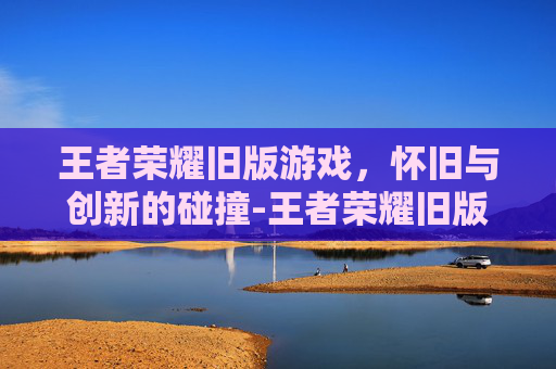王者荣耀旧版游戏，怀旧与创新的碰撞-王者荣耀旧版游戏视频
