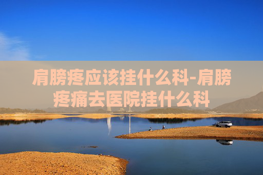 肩膀疼应该挂什么科-肩膀疼痛去医院挂什么科