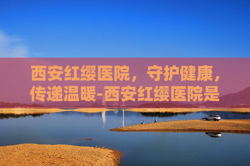 西安红缨医院，守护健康，传递温暖-西安红缨医院是公立医院吗