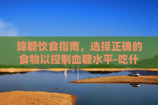 降糖饮食指南，选择正确的食物以控制血糖水平-吃什么降糖快又有效食物和水果