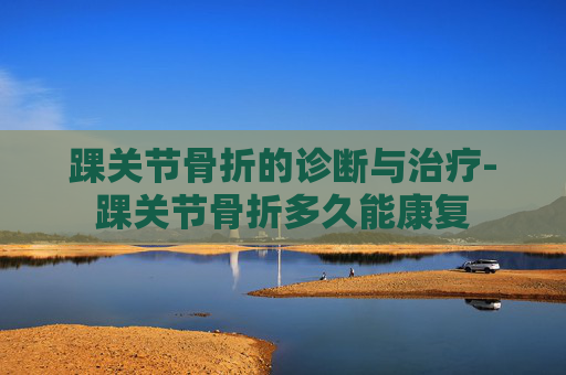 踝关节骨折的诊断与治疗-踝关节骨折多久能康复