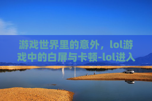 游戏世界里的意外，lol游戏中的白屏与卡顿-lol进入游戏白屏