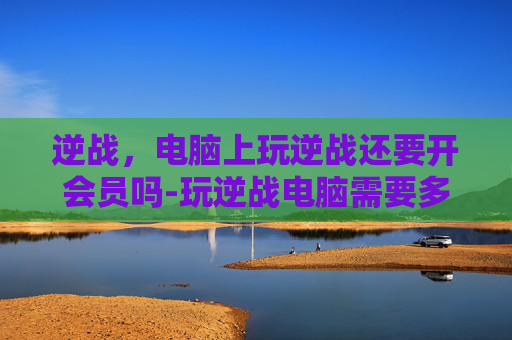 逆战，电脑上玩逆战还要开会员吗-玩逆战电脑需要多少钱