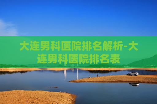 大连男科医院排名解析-大连男科医院排名表