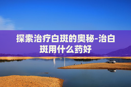 探索治疗白斑的奥秘-治白斑用什么药好