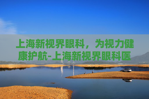 上海新视界眼科，为视力健康护航-上海新视界眼科医院是几级医院
