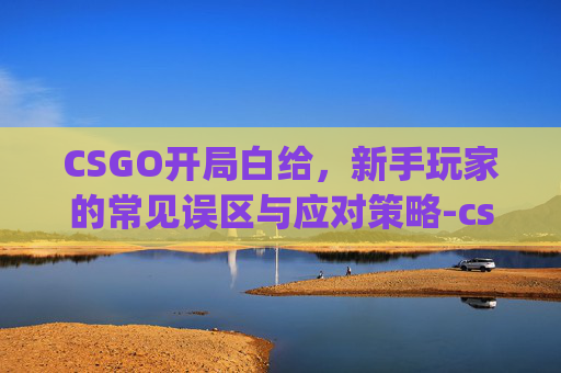 CSGO开局白给，新手玩家的常见误区与应对策略-csgo开局glhf