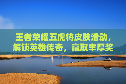 王者荣耀五虎将皮肤活动，解锁英雄传奇，赢取丰厚奖励-王者荣耀五虎将皮肤价格多少五虎将皮肤价格介绍